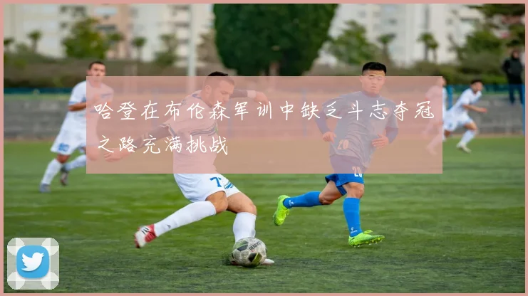 哈登在布伦森军训中缺乏斗志夺冠之路充满挑战